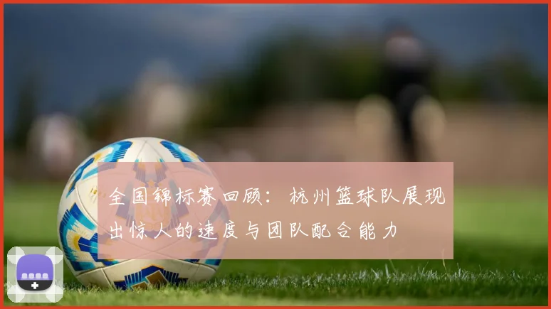 全国锦标赛回顾：杭州篮球队展现出惊人的速度与团队配合能力