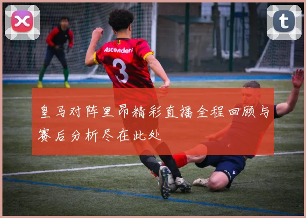 皇马对阵里昂精彩直播全程回顾与赛后分析尽在此处