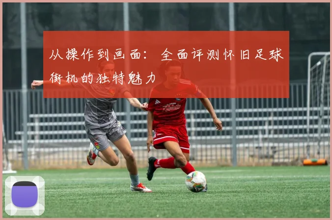 从操作到画面：全面评测怀旧足球街机的独特魅力