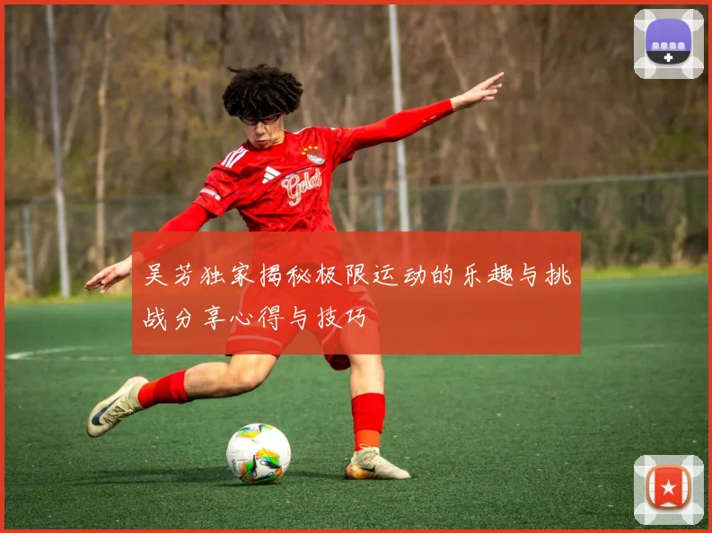 吴芳独家揭秘极限运动的乐趣与挑战分享心得与技巧