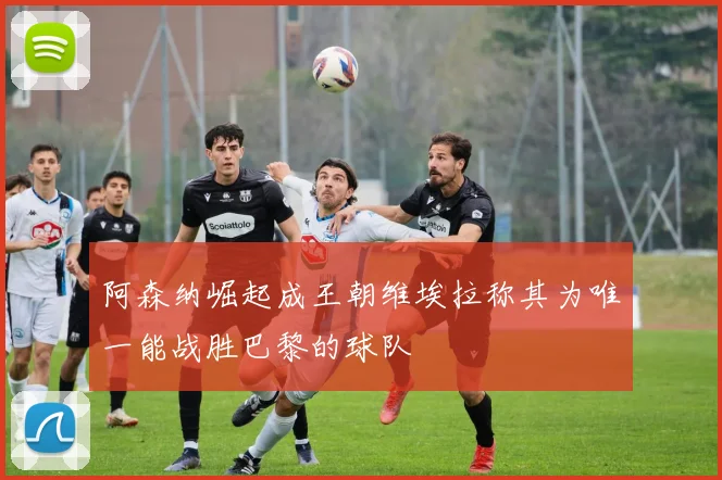 阿森纳崛起成王朝维埃拉称其为唯一能战胜巴黎的球队