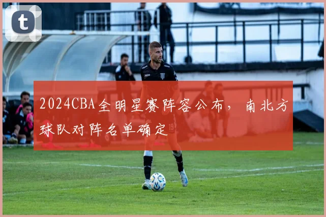 2024CBA全明星赛阵容公布，南北方球队对阵名单确定