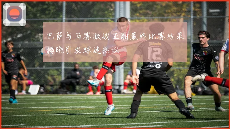 巴萨与马赛激战正酣最终比赛结果揭晓引发球迷热议