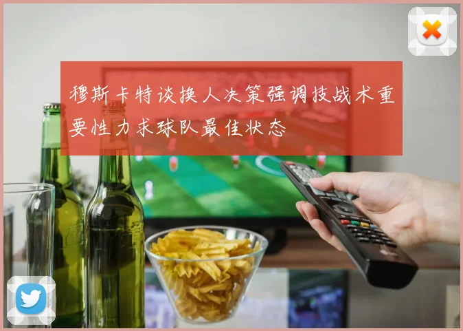 穆斯卡特谈换人决策强调技战术重要性力求球队最佳状态