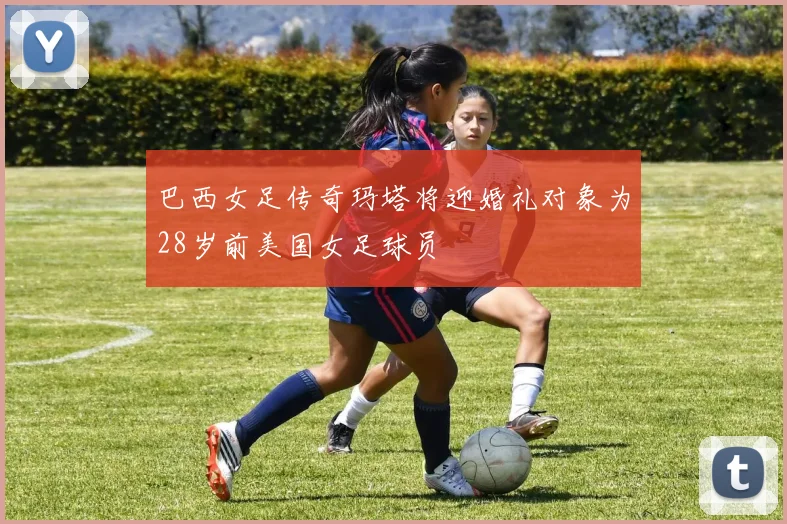 巴西女足传奇玛塔将迎婚礼对象为28岁前美国女足球员